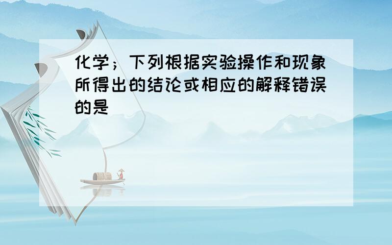 化学；下列根据实验操作和现象所得出的结论或相应的解释错误的是