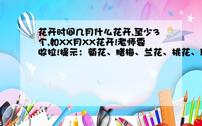 花开时间几月什么花开,至少3个,如XX月XX花开!老师要收拉!提示：菊花、腊梅、兰花、桃花、玫瑰、桂花、石榴、荷花、栀子