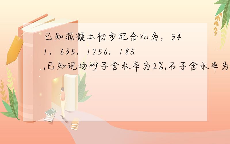 已知混凝土初步配合比为：341：635：1256：185,已知现场砂子含水率为2%,石子含水率为1%