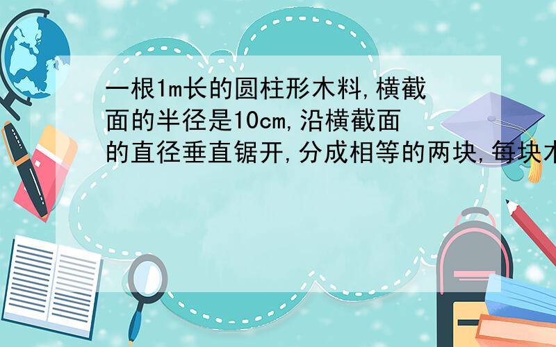 一根1m长的圆柱形木料,横截面的半径是10cm,沿横截面的直径垂直锯开,分成相等的两块,每块木料的表面积是多少?