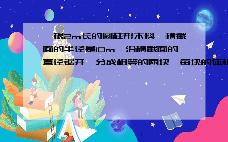 一根2m长的圆柱形木料,横截面的半径是10m,沿横截面的直径锯开,分成相等的两块,每块的体积和表面积各是