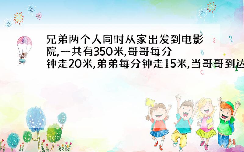 兄弟两个人同时从家出发到电影院,一共有350米,哥哥每分钟走20米,弟弟每分钟走15米,当哥哥到达电影院后