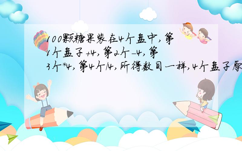 100颗糖果装在4个盘中,第1个盘子+4,第2个-4,第3个*4,第4个/4,所得数目一样,4个盘子原有几颗?