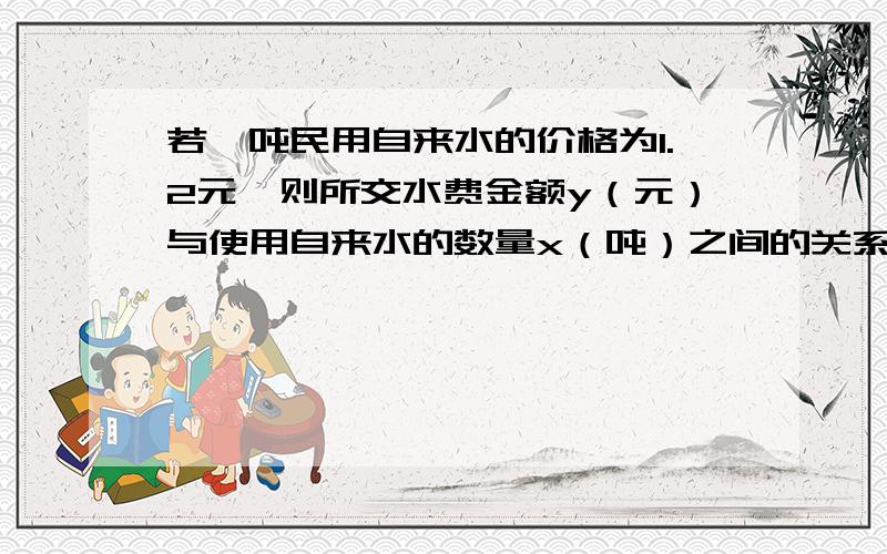 若一吨民用自来水的价格为1.2元,则所交水费金额y（元）与使用自来水的数量x（吨）之间的关系为 ,其中变