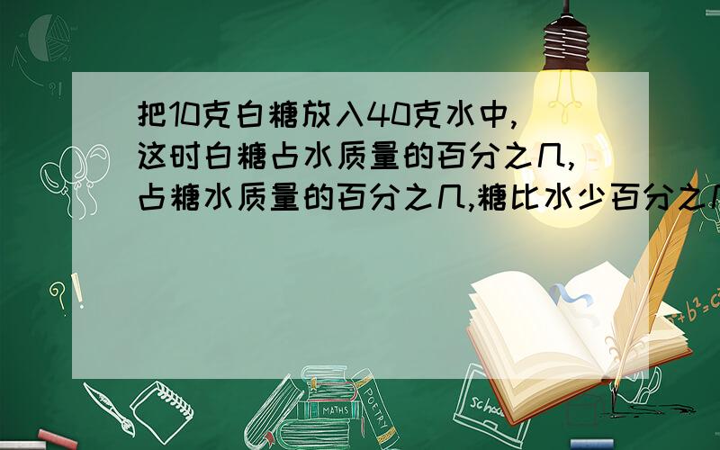 把10克白糖放入40克水中,这时白糖占水质量的百分之几,占糖水质量的百分之几,糖比水少百分之几,糖比糖水