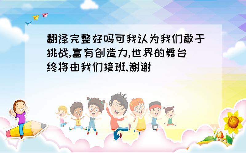 翻译完整好吗可我认为我们敢于挑战,富有创造力,世界的舞台终将由我们接班.谢谢