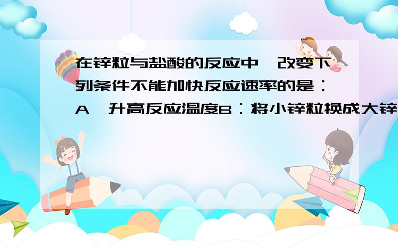 在锌粒与盐酸的反应中,改变下列条件不能加快反应速率的是：A,升高反应温度B：将小锌粒换成大锌粒