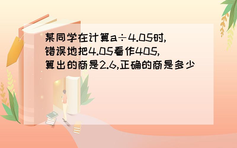 某同学在计算a÷4.05时,错误地把4.05看作405,算出的商是2.6,正确的商是多少