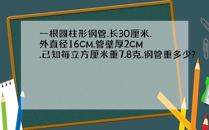 一根圆柱形钢管.长30厘米.外直径16CM.管壁厚2CM.已知每立方厘米重7.8克.钢管重多少?