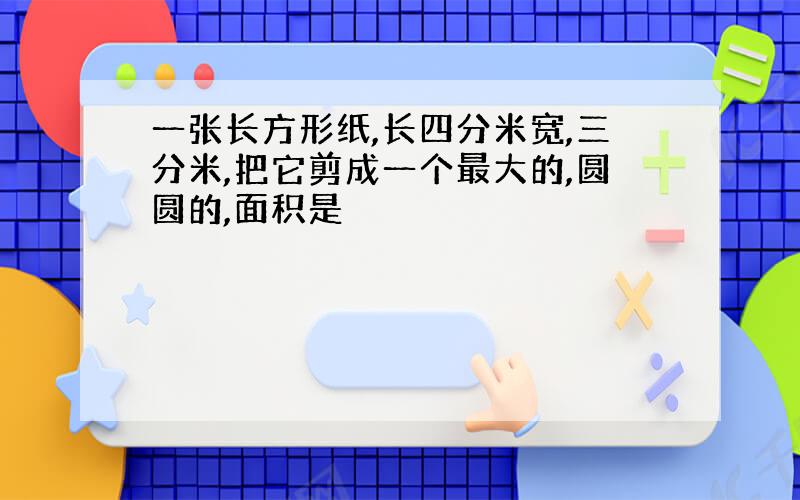 一张长方形纸,长四分米宽,三分米,把它剪成一个最大的,圆圆的,面积是