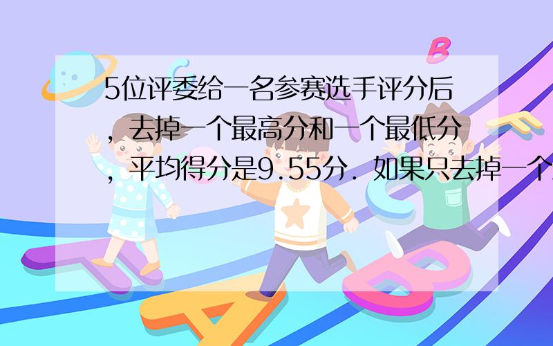 5位评委给一名参赛选手评分后，去掉一个最高分和一个最低分，平均得分是9.55分．如果只去掉一个最高分，平均得分为9.46