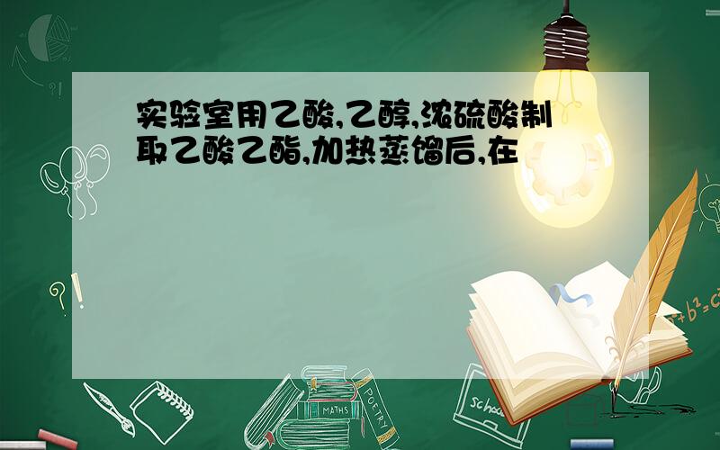 实验室用乙酸,乙醇,浓硫酸制取乙酸乙酯,加热蒸馏后,在