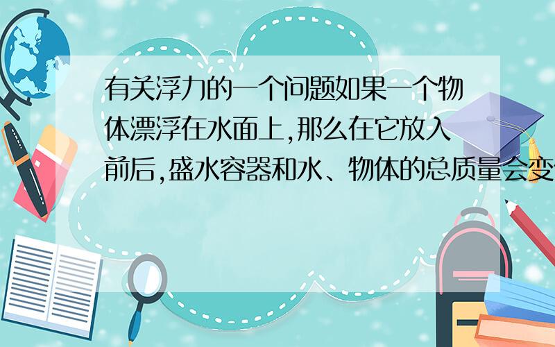 有关浮力的一个问题如果一个物体漂浮在水面上,那么在它放入前后,盛水容器和水、物体的总质量会变化吗,悬浮,沉在底部呢,