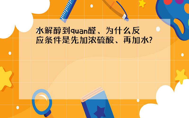 水解醇到quan醛、为什么反应条件是先加浓硫酸、再加水?