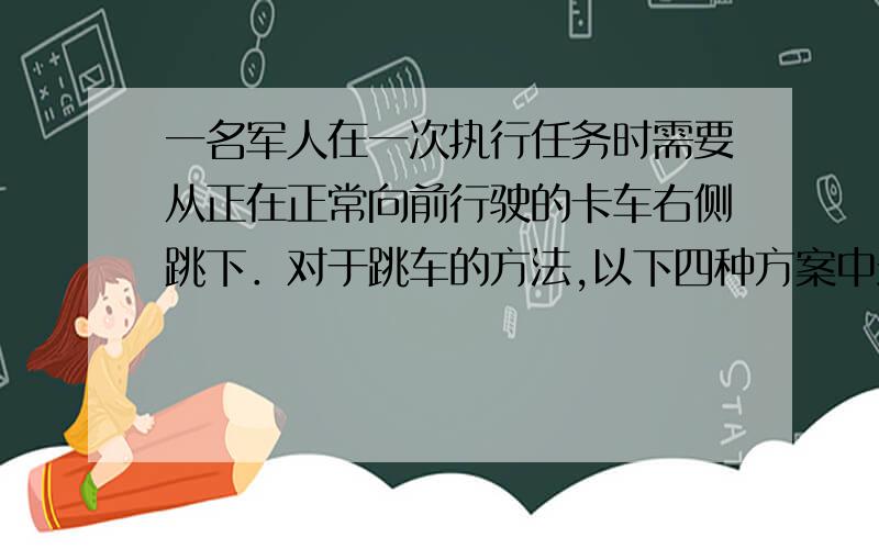 一名军人在一次执行任务时需要从正在正常向前行驶的卡车右侧跳下．对于跳车的方法,以下四种方案中最安全的是