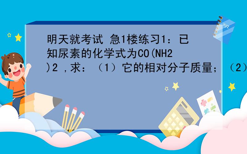 明天就考试 急1楼练习1：已知尿素的化学式为CO(NH2)2 ,求：（1）它的相对分子质量；（2）该化合物中各元素的质量