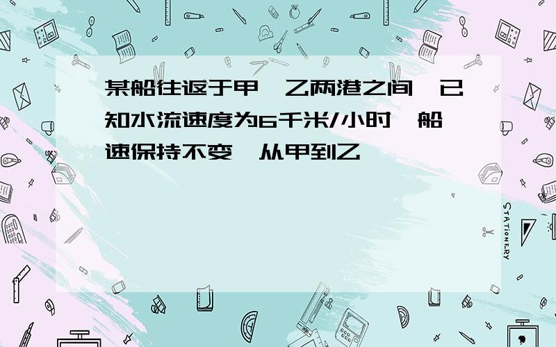 某船往返于甲、乙两港之间,已知水流速度为6千米/小时,船速保持不变,从甲到乙