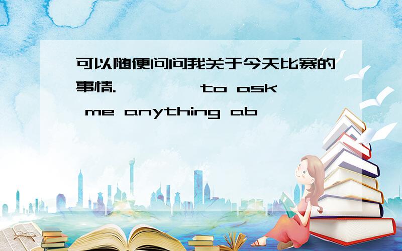 可以随便问问我关于今天比赛的事情.—— ——to ask me anything ab