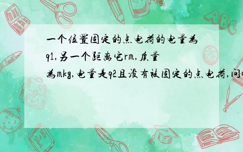 一个位置固定的点电荷的电量为q1,另一个距离它rm,质量为mkg,电量是q2且没有被固定的点电荷,问q2怎么运动?(求两