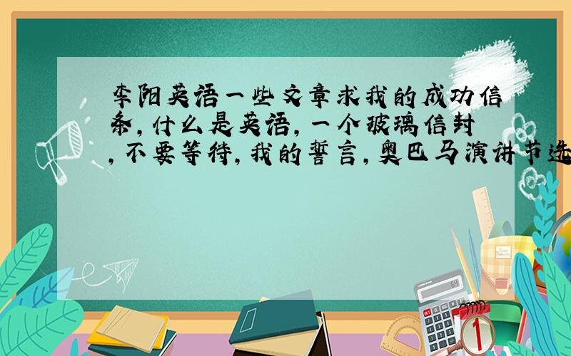 李阳英语一些文章求我的成功信条,什么是英语,一个玻璃信封,不要等待,我的誓言,奥巴马演讲节选,小布什演讲节选,希拉里演讲