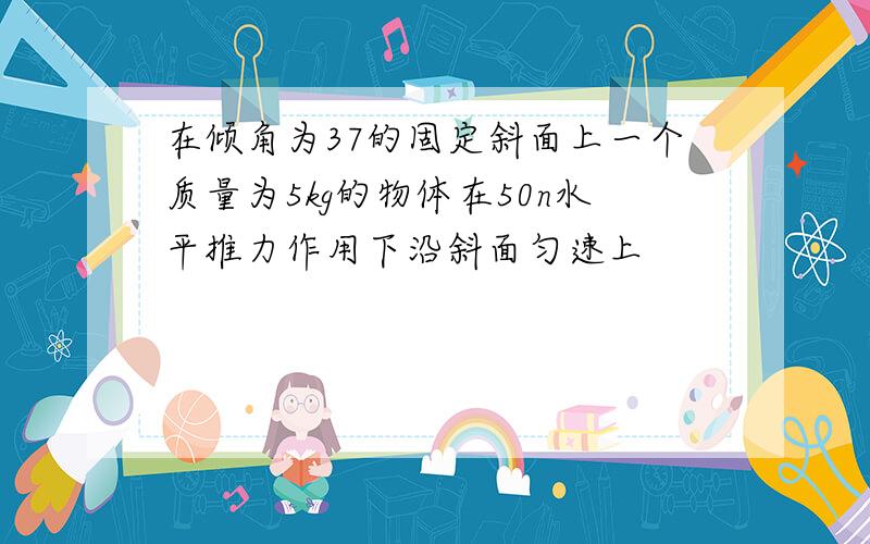 在倾角为37的固定斜面上一个质量为5kg的物体在50n水平推力作用下沿斜面匀速上