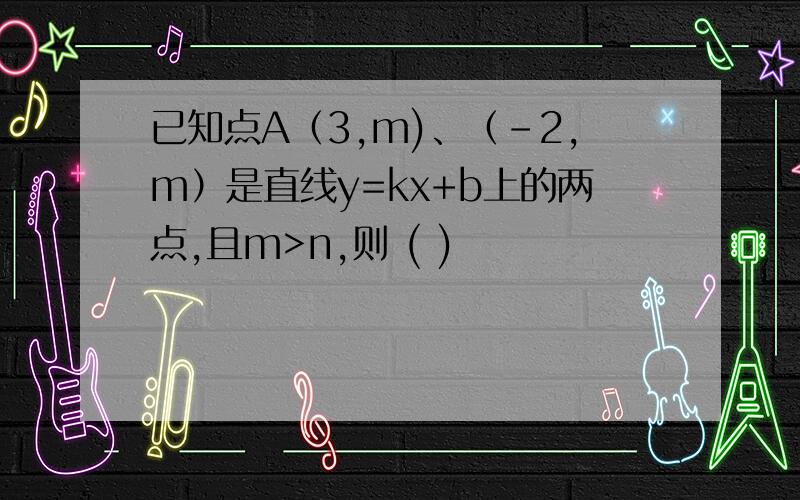 已知点A（3,m)、（-2,m）是直线y=kx+b上的两点,且m>n,则 ( )