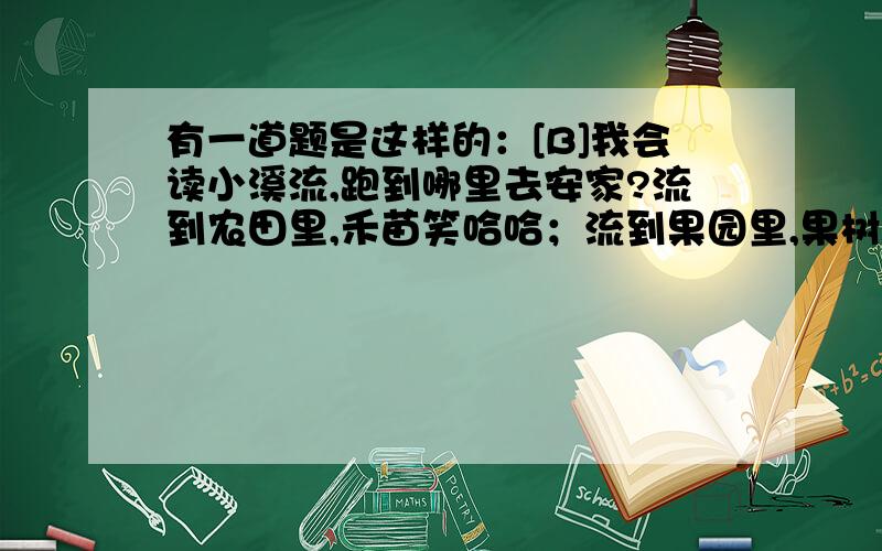 有一道题是这样的：[B]我会读小溪流,跑到哪里去安家?流到农田里,禾苗笑哈哈；流到果园里,果树乐开花；流到池塘里,青蛙叫