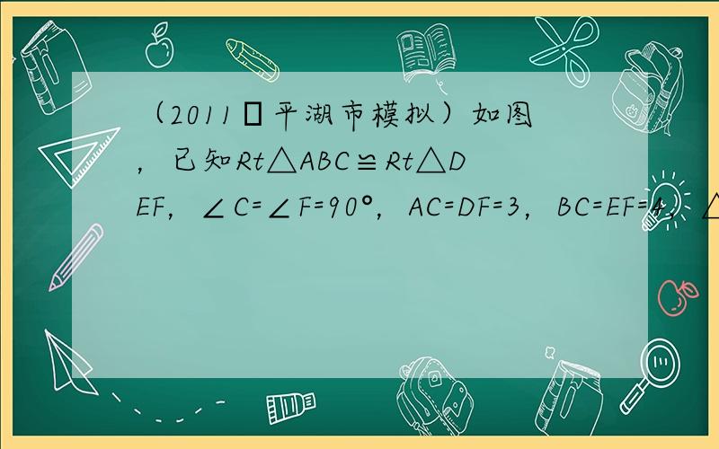 （2011•平湖市模拟）如图，已知Rt△ABC≌Rt△DEF，∠C=∠F=90°，AC=DF=3，BC=EF=4，△DE