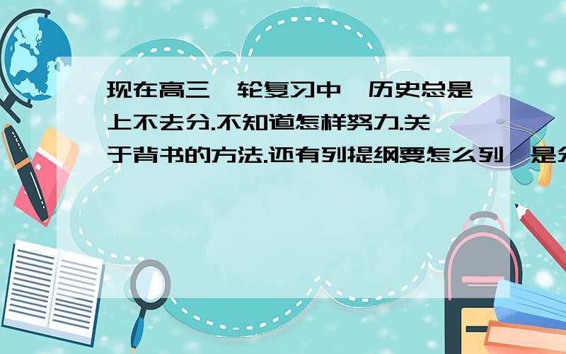 现在高三一轮复习中,历史总是上不去分.不知道怎样努力.关于背书的方法.还有列提纲要怎么列,是分朝代,分专题（政治,经济…