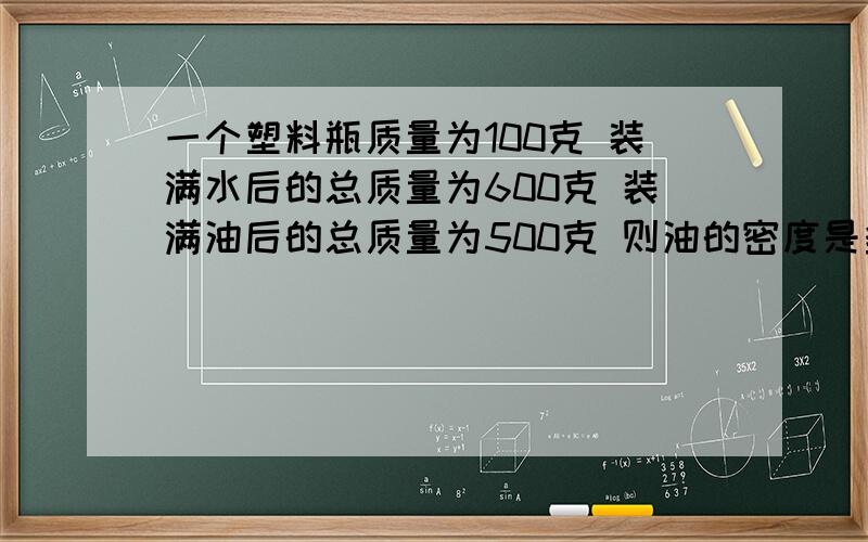 一个塑料瓶质量为100克 装满水后的总质量为600克 装满油后的总质量为500克 则油的密度是多少?[g=10N/kg]