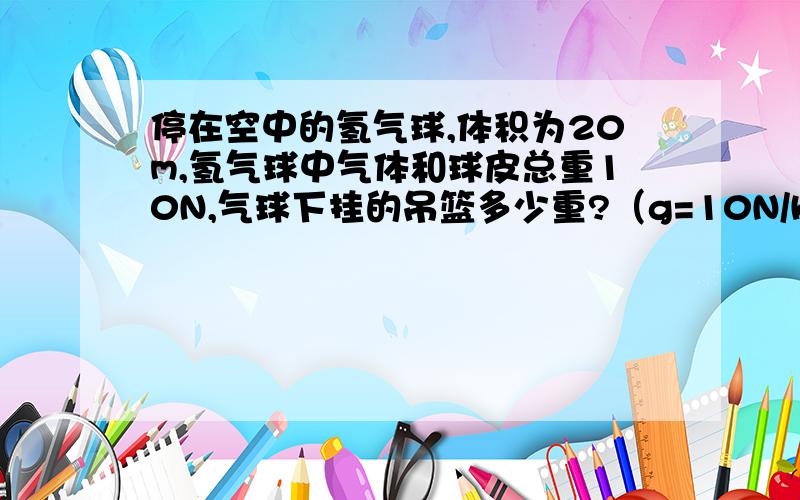 停在空中的氢气球,体积为20m,氢气球中气体和球皮总重10N,气球下挂的吊篮多少重?（g=10N/kg）