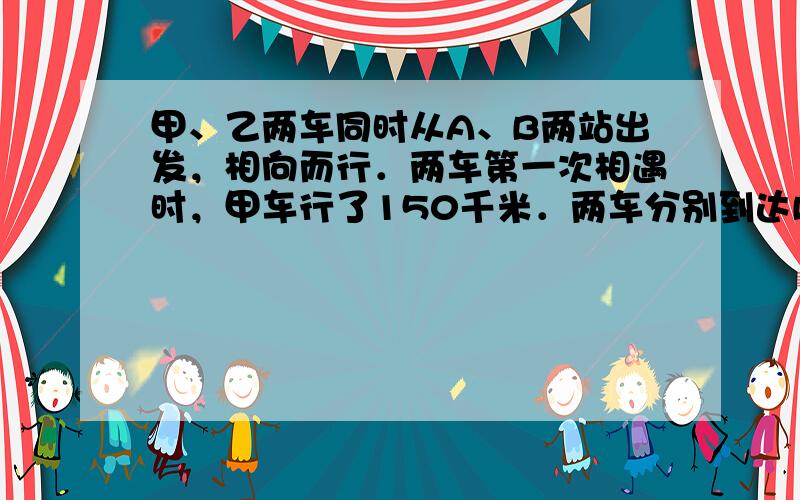 甲、乙两车同时从A、B两站出发，相向而行．两车第一次相遇时，甲车行了150千米．两车分别到达B站和A站后，立即掉头原速返