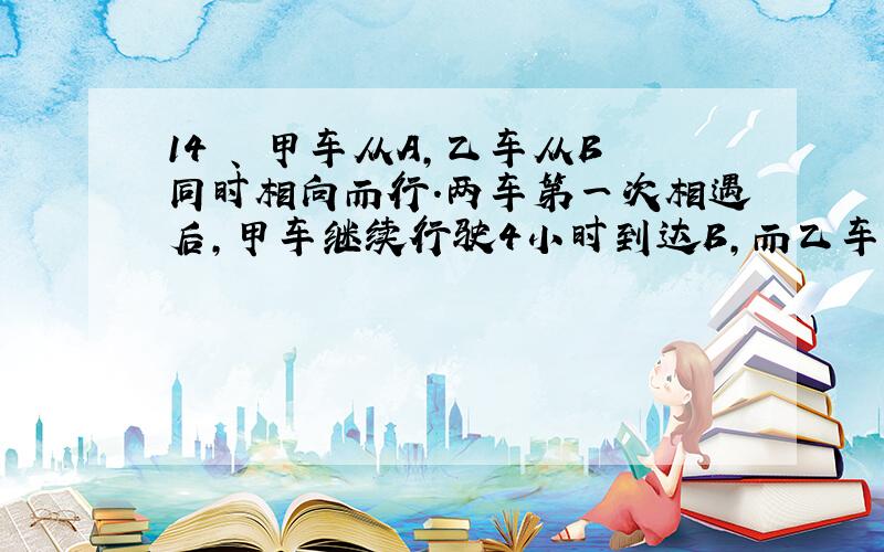 14 、 甲车从A,乙车从B同时相向而行.两车第一次相遇后,甲车继续行驶4小时到达B,而乙车只行驶了1小时就到达A.甲、