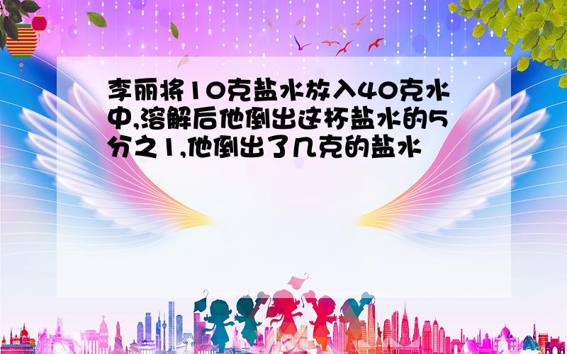 李丽将10克盐水放入40克水中,溶解后他倒出这杯盐水的5分之1,他倒出了几克的盐水