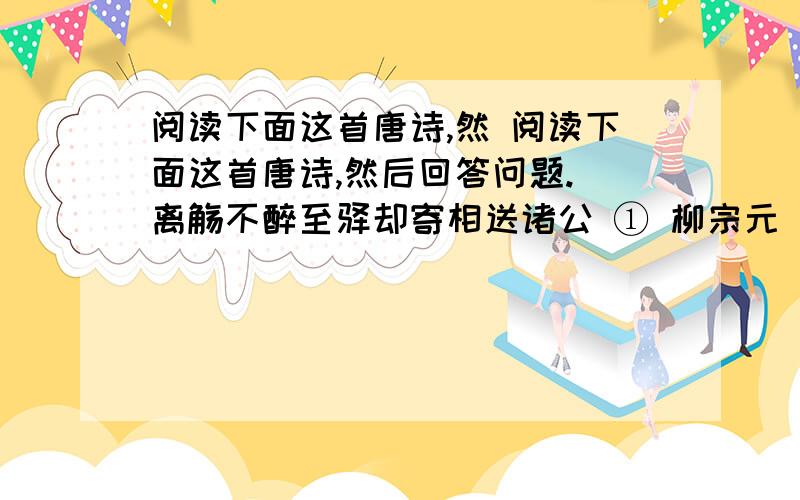 阅读下面这首唐诗,然 阅读下面这首唐诗,然后回答问题. 离觞不醉至驿却寄相送诸公 ① 柳宗元 无限居人 ② 送独醒,可怜