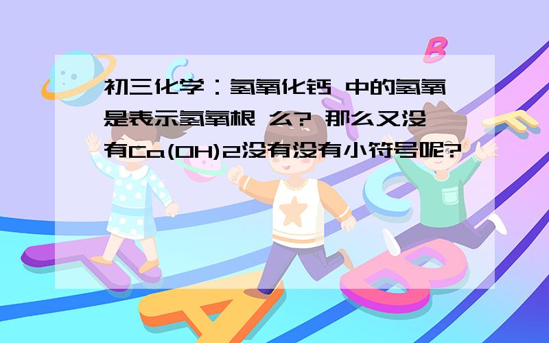 初三化学：氢氧化钙 中的氢氧是表示氢氧根 么? 那么又没有Ca(OH)2没有没有小符号呢?