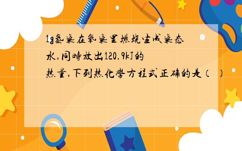 1g氢气在氧气里燃烧生成气态水,同时放出120.9kJ的热量,下列热化学方程式正确的是（ ）