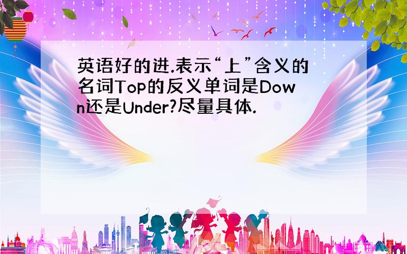 英语好的进.表示“上”含义的名词Top的反义单词是Down还是Under?尽量具体.