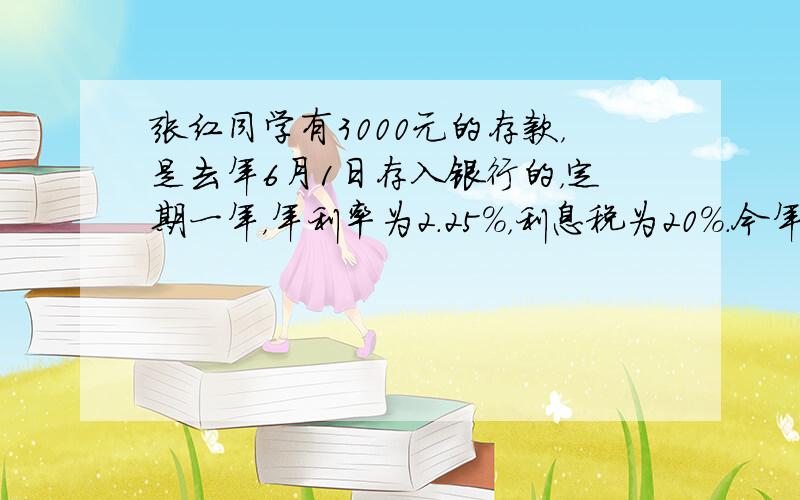 张红同学有3000元的存款，是去年6月1日存入银行的，定期一年，年利率为2.25%，利息税为20%．今年6月1日，她将自