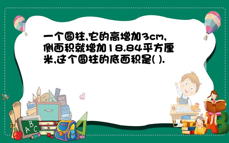 一个圆柱,它的高增加3cm,侧面积就增加18.84平方厘米,这个圆柱的底面积是( ).