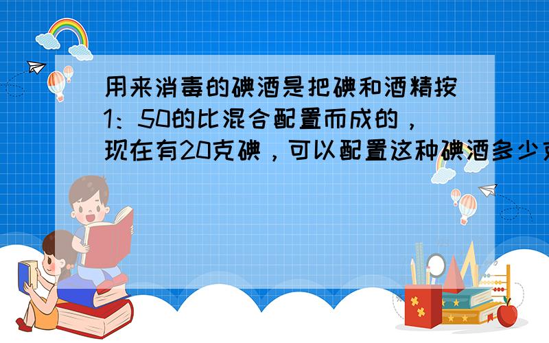 用来消毒的碘酒是把碘和酒精按1：50的比混合配置而成的，现在有20克碘，可以配置这种碘酒多少克？