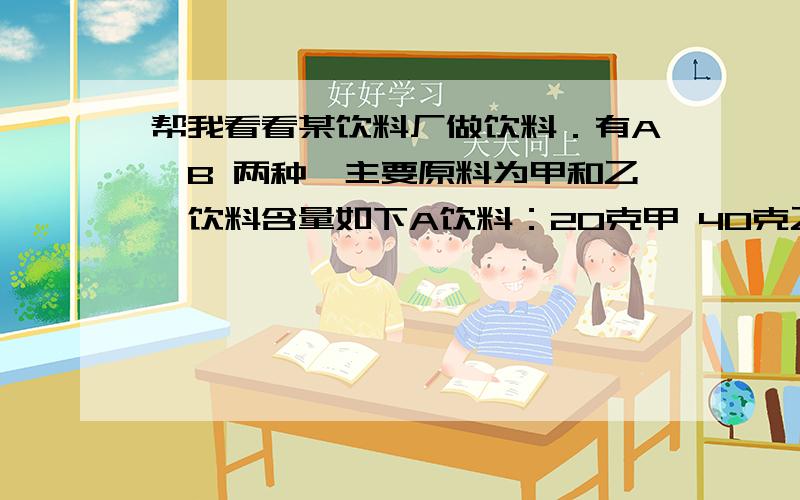 帮我看看某饮料厂做饮料．有A,B 两种,主要原料为甲和乙,饮料含量如下A饮料：20克甲 40克乙B饮料：30克甲 20克