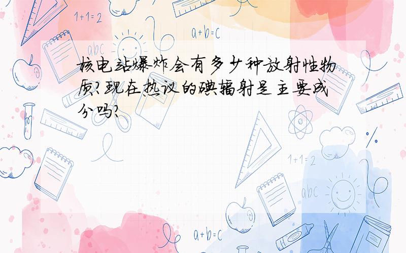 核电站爆炸会有多少种放射性物质?现在热议的碘辐射是主要成分吗?