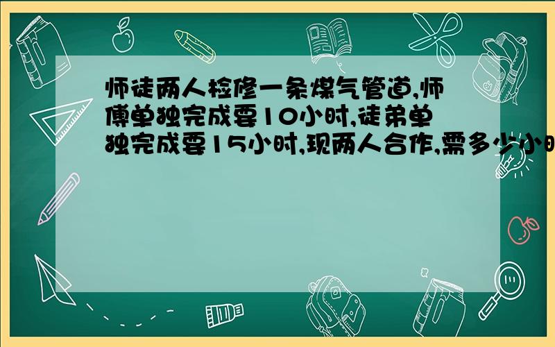 师徒两人检修一条煤气管道,师傅单独完成要10小时,徒弟单独完成要15小时,现两人合作,需多少小时完成