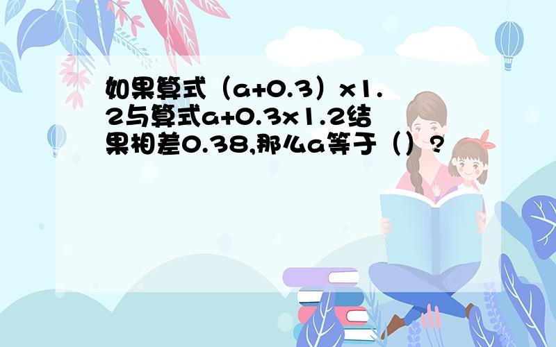 如果算式（a+0.3）x1.2与算式a+0.3x1.2结果相差0.38,那么a等于（）?