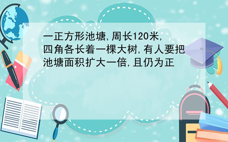 一正方形池塘,周长120米,四角各长着一棵大树,有人要把池塘面积扩大一倍,且仍为正