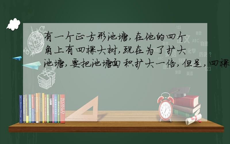 有一个正方形池塘,在他的四个角上有四棵大树,现在为了扩大池塘,要把池塘面积扩大一倍,但是,四棵树不