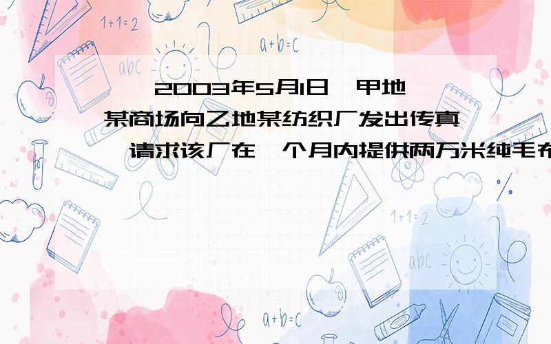 一、2003年5月1日,甲地某商场向乙地某纺织厂发出传真,请求该厂在一个月内提供两万米纯毛布料,价格每米100元,由供方