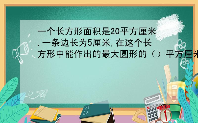 一个长方形面积是20平方厘米,一条边长为5厘米,在这个长方形中能作出的最大圆形的（）平方厘米 A