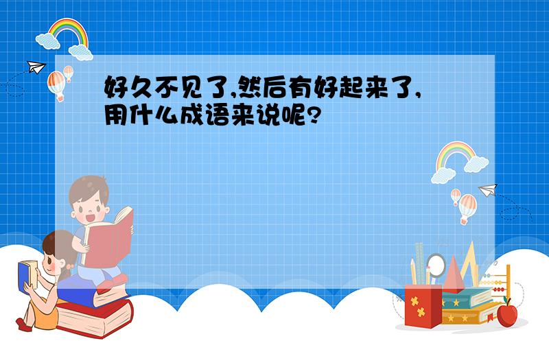 好久不见了,然后有好起来了,用什么成语来说呢?